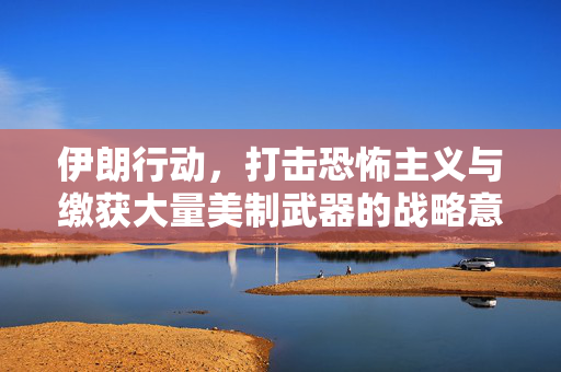 伊朗行动，打击恐怖主义与缴获大量美制武器的战略意义