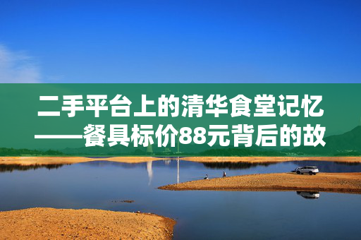 二手平台上的清华食堂记忆——餐具标价88元背后的故事