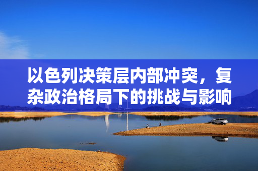 以色列决策层内部冲突，复杂政治格局下的挑战与影响