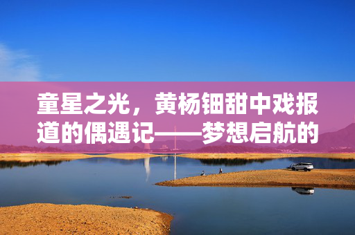 童星之光，黄杨钿甜中戏报道的偶遇记——梦想启航的瞬间