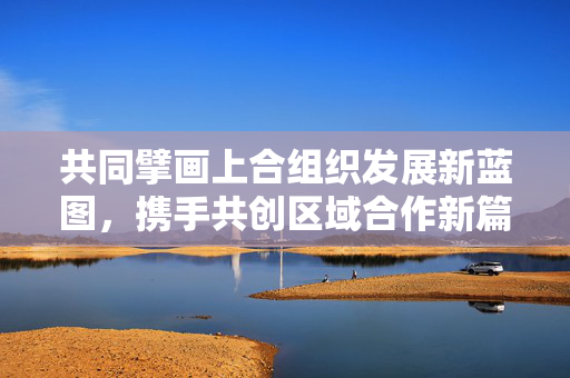 共同擘画上合组织发展新蓝图，携手共创区域合作新篇章