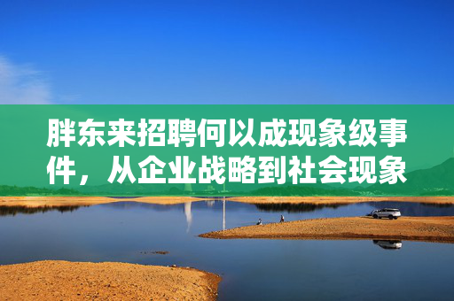 胖东来招聘何以成现象级事件，从企业战略到社会现象的深度剖析