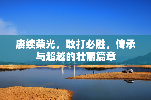 赓续荣光，敢打必胜，传承与超越的壮丽篇章