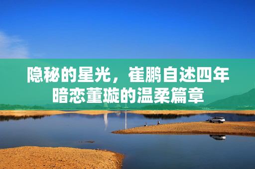 隐秘的星光，崔鹏自述四年暗恋董璇的温柔篇章