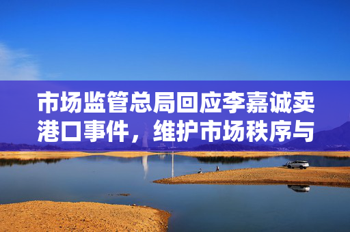 市场监管总局回应李嘉诚卖港口事件，维护市场秩序与公众利益