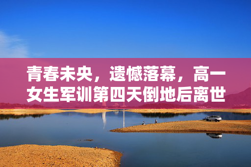 青春未央，遗憾落幕，高一女生军训第四天倒地后离世