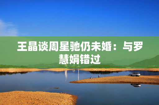 王晶谈周星驰仍未婚：与罗慧娟错过