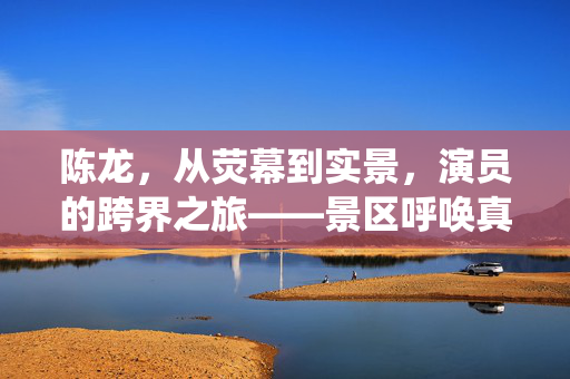 陈龙，从荧幕到实景，演员的跨界之旅——景区呼唤真实演绎的力量
