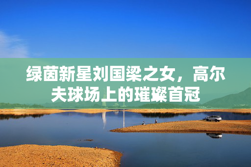 绿茵新星刘国梁之女，高尔夫球场上的璀璨首冠