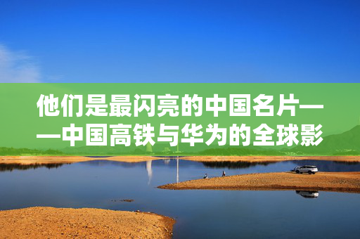 他们是最闪亮的中国名片——中国高铁与华为的全球影响力