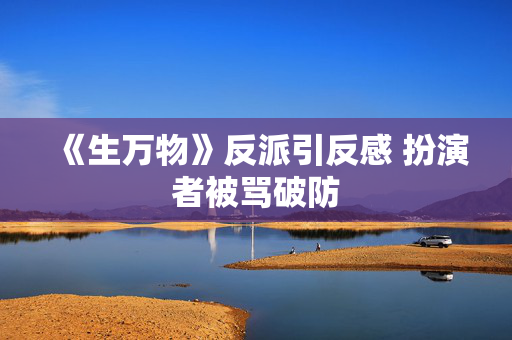 《生万物》反派引反感 扮演者被骂破防