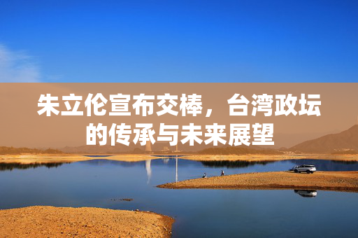 朱立伦宣布交棒，台湾政坛的传承与未来展望