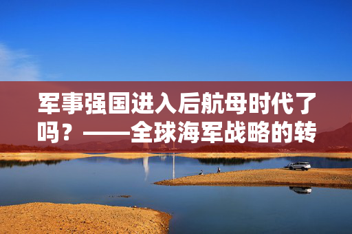 军事强国进入后航母时代了吗？——全球海军战略的转型与挑战
