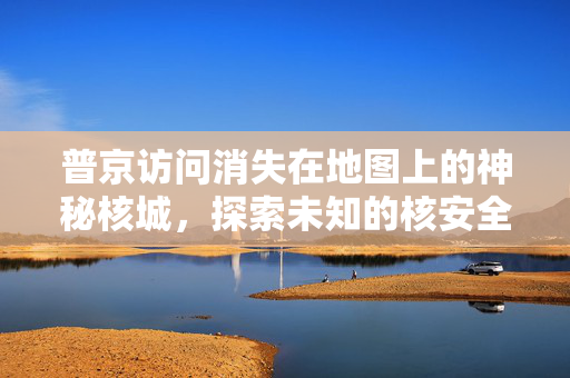 普京访问消失在地图上的神秘核城，探索未知的核安全与历史遗迹