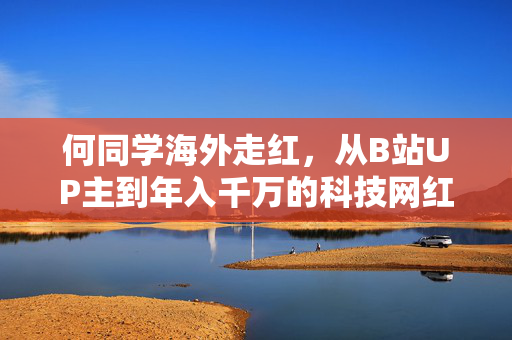 何同学海外走红，从B站UP主到年入千万的科技网红传奇