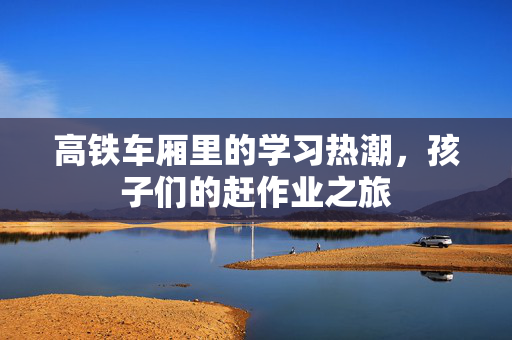 高铁车厢里的学习热潮，孩子们的赶作业之旅