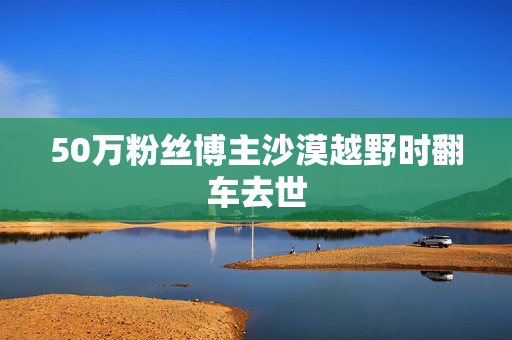 50万粉丝博主沙漠越野时翻车去世