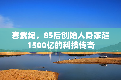 寒武纪，85后创始人身家超1500亿的科技传奇