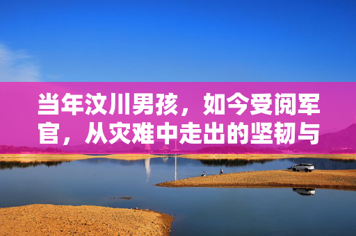 当年汶川男孩，如今受阅军官，从灾难中走出的坚韧与荣耀