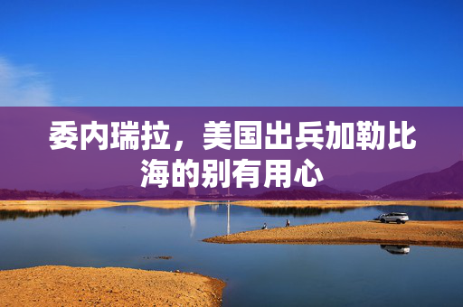 委内瑞拉，美国出兵加勒比海的别有用心