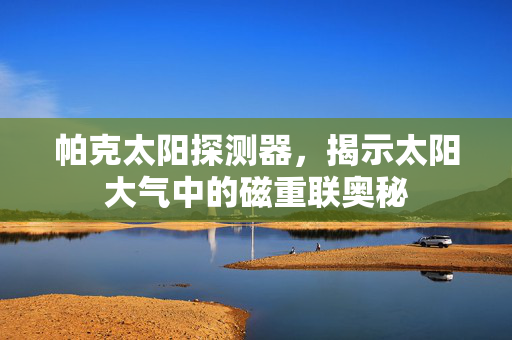 帕克太阳探测器，揭示太阳大气中的磁重联奥秘
