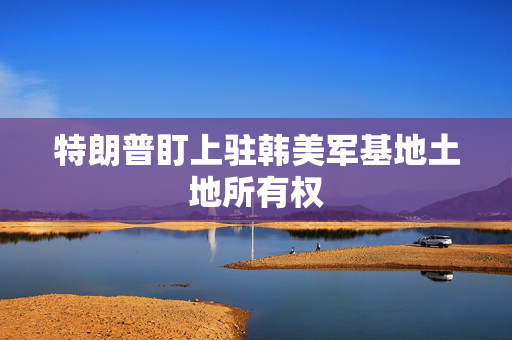特朗普盯上驻韩美军基地土地所有权
