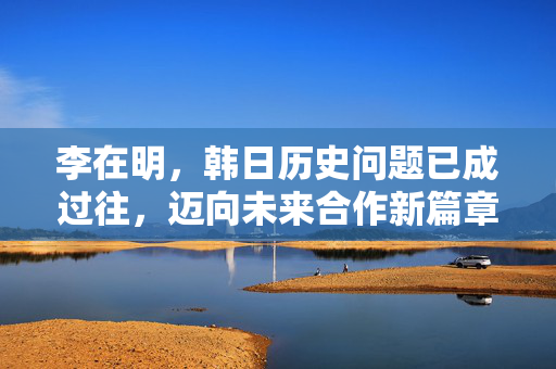 李在明，韩日历史问题已成过往，迈向未来合作新篇章