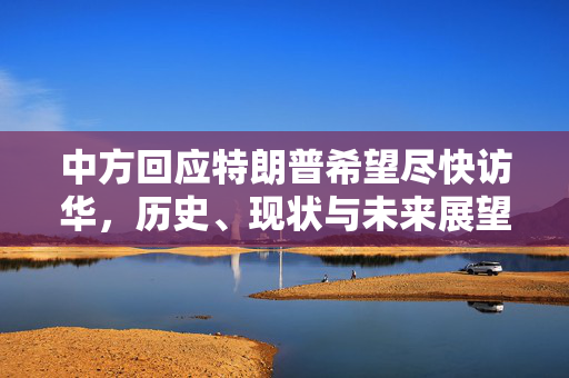 中方回应特朗普希望尽快访华，历史、现状与未来展望