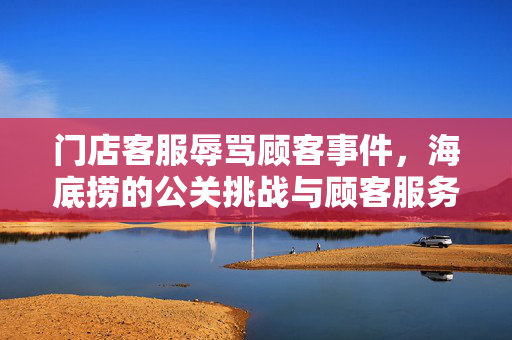 门店客服辱骂顾客事件，海底捞的公关挑战与顾客服务反思