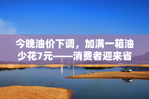 今晚油价下调，加满一箱油少花7元——消费者迎来省钱时刻