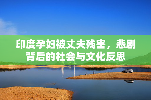印度孕妇被丈夫残害，悲剧背后的社会与文化反思
