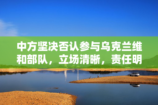 中方坚决否认参与乌克兰维和部队，立场清晰，责任明确