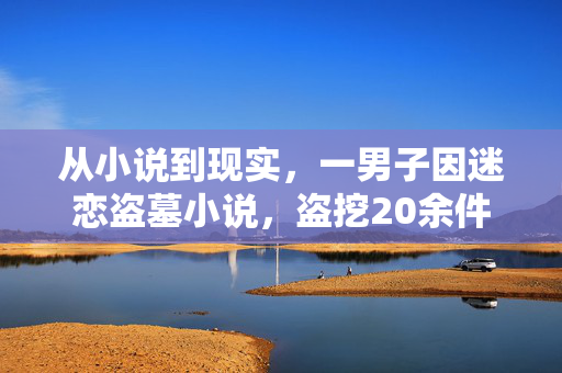 从小说到现实，一男子因迷恋盗墓小说，盗挖20余件珍贵国宝的悲剧