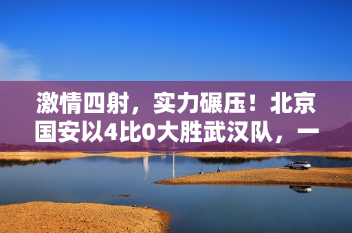 激情四射，实力碾压！北京国安以4比0大胜武汉队，一场胜利的狂欢与足球魅力的彰显