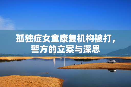 孤独症女童康复机构被打，警方的立案与深思