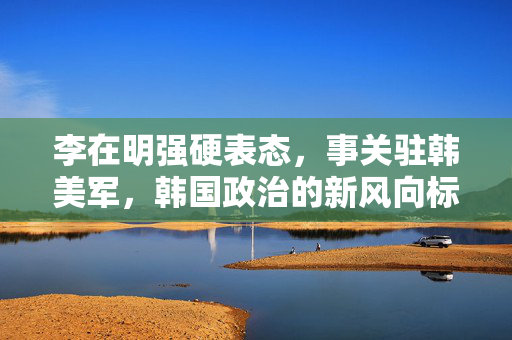 李在明强硬表态，事关驻韩美军，韩国政治的新风向标