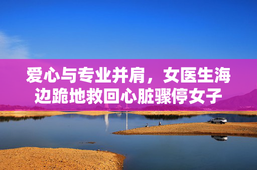 爱心与专业并肩，女医生海边跪地救回心脏骤停女子