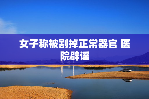 女子称被割掉正常器官 医院辟谣