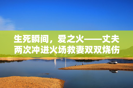 生死瞬间，爱之火——丈夫两次冲进火场救妻双双烧伤的壮举