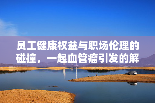 员工健康权益与职场伦理的碰撞，一起血管瘤引发的解雇风波
