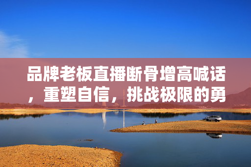 品牌老板直播断骨增高喊话，重塑自信，挑战极限的勇气与风险