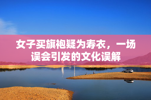 女子买旗袍疑为寿衣，一场误会引发的文化误解