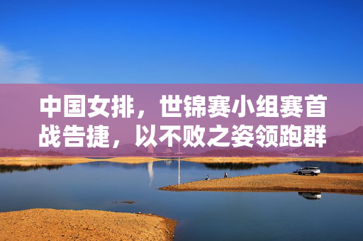 中国女排，世锦赛小组赛首战告捷，以不败之姿领跑群雄