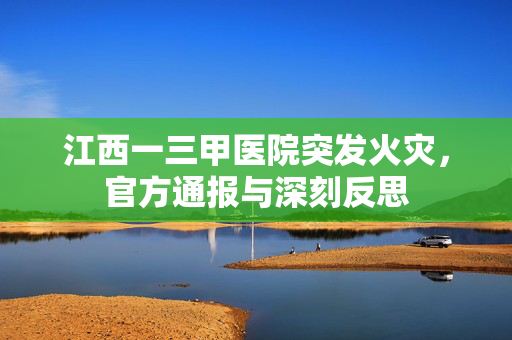 江西一三甲医院突发火灾，官方通报与深刻反思