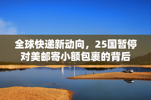 全球快递新动向，25国暂停对美邮寄小额包裹的背后