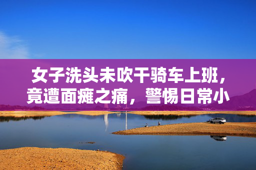 女子洗头未吹干骑车上班，竟遭面瘫之痛，警惕日常小习惯的隐形风险