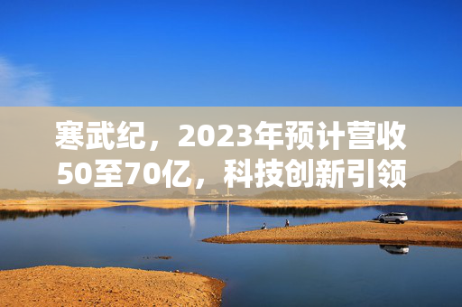 寒武纪，2023年预计营收50至70亿，科技创新引领智能计算新纪元