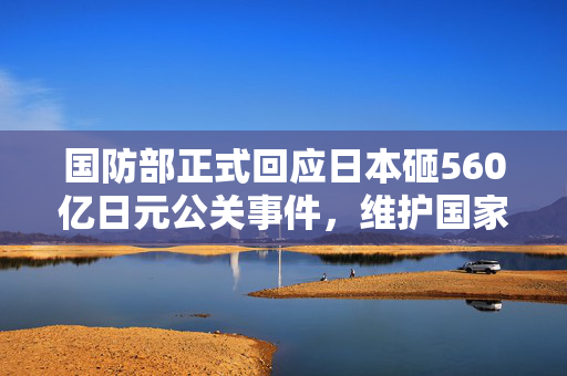 国防部正式回应日本砸560亿日元公关事件，维护国家安全与主权，不容任何形式的干涉与渗透