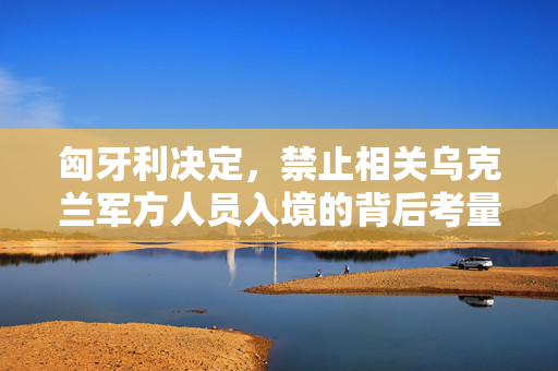 匈牙利决定，禁止相关乌克兰军方人员入境的背后考量与影响