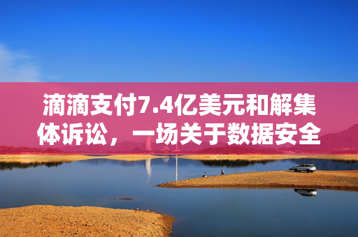 滴滴支付7.4亿美元和解集体诉讼，一场关于数据安全与隐私保护的深刻反思